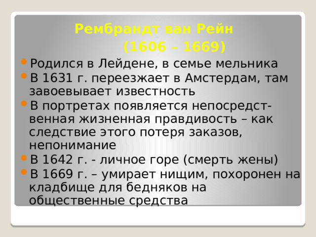  Рембрандт ван Рейн   (1606 – 1669) Родился в Лейдене, в семье мельника В 1631 г. переезжает в Амстердам, там завоевывает известность В портретах появляется непосредст-венная жизненная правдивость – как следствие этого потеря заказов, непонимание В 1642 г. - личное горе (смерть жены) В 1669 г. – умирает нищим, похоронен на кладбище для бедняков на общественные средства 