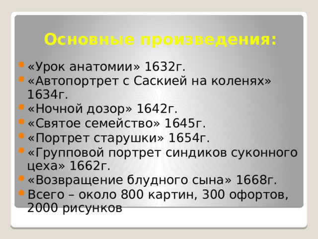 Основные произведения: «Урок анатомии» 1632г. «Автопортрет с Саскией на коленях» 1634г. «Ночной дозор» 1642г. «Святое семейство» 1645г. «Портрет старушки» 1654г. «Групповой портрет синдиков суконного цеха» 1662г. «Возвращение блудного сына» 1668г. Всего – около 800 картин, 300 офортов, 2000 рисунков 