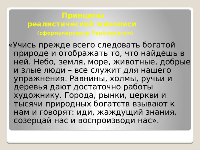 Принципы  реалистической живописи   (сформулированы Рембрандтом) «Учись прежде всего следовать богатой природе и отображать то, что найдешь в ней. Небо, земля, море, животные, добрые и злые люди – все служит для нашего упражнения. Равнины, холмы, ручьи и деревья дают достаточно работы художнику. Города, рынки, церкви и тысячи природных богатств взывают к нам и говорят: иди, жаждущий знания, созерцай нас и воспроизводи нас». 