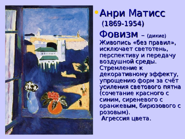 Анри Матисс  (1869-1954)  Фовизм – (дикие)  Живопись «без правил», исключает светотень, перспективу и передачу воздушной среды. Стремление к декоративному эффекту, упрощению форм за счёт усиления светового пятна (сочетание красного с синим, сиреневого с оранжевым, бирюзового с розовым).  Агрессия цвета. 