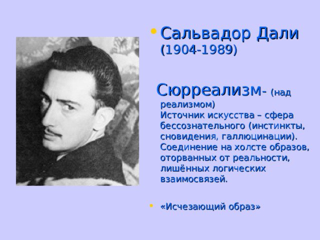 Сальвадор Дали  (1904-1989)   Сюрреализм - (над реализмом)  Источник искусства – сфера бессознательного (инстинкты, сновидения, галлюцинации). Соединение на холсте образов, оторванных от реальности, лишённых логических взаимосвязей. «Исчезающий образ»  
