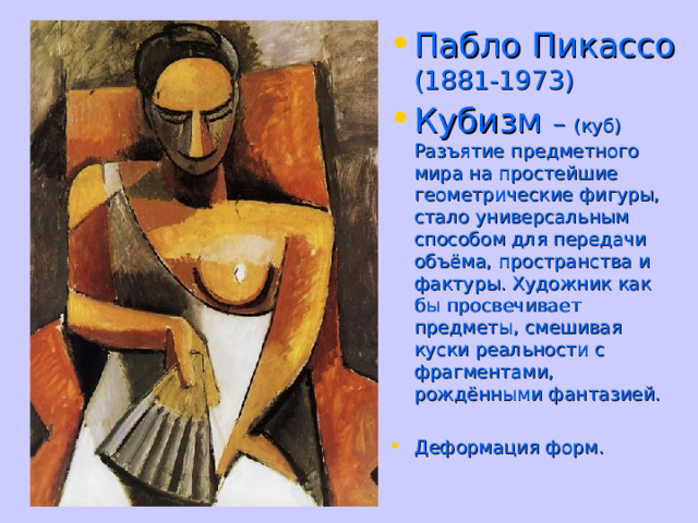 Пабло Пикассо (1881-1973) Кубизм – (куб)  Разъятие предметного мира на простейшие геометрические фигуры, стало универсальным способом для передачи объёма, пространства и фактуры. Художник как бы просвечивает предметы, смешивая куски реальности с фрагментами, рождёнными фантазией. Деформация форм. 