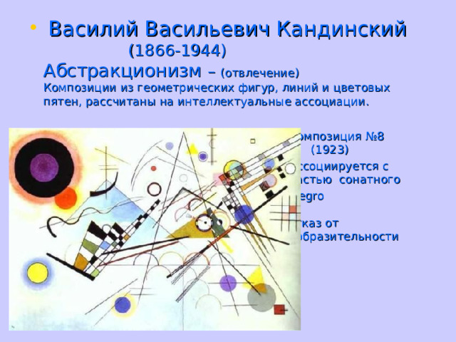  Василий Васильевич Кандинский  (1866-1944)  Абстракционизм – (отвлечение)  Композиции из геометрических фигур, линий и цветовых пятен, рассчитаны на интеллектуальные ассоциации.   Композиция №8  (1923)  Ассоциируется с  1 частью сонатного  allegro     Отказ от  изобразительности 