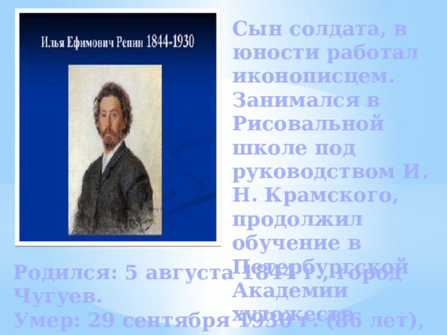 Сын солдата, в юности работал иконописцем. Занимался в Рисовальной школе под руководством И. Н. Крамского, продолжил обучение в Петербургской Академии художеств. Родился: 5 августа 1844 г., город Чугуев. Умер: 29 сентября 1930 г. (86 лет), Репино. 