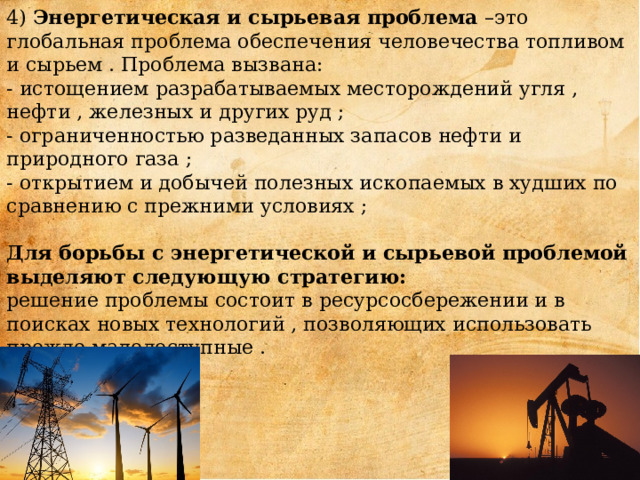 4) Энергетическая и сырьевая проблема –это глобальная проблема обеспечения человечества топливом и сырьем . Проблема вызвана:  - истощением разрабатываемых месторождений угля , нефти , железных и других руд ;  - ограниченностью разведанных запасов нефти и природного газа ;  - открытием и добычей полезных ископаемых в худших по сравнению с прежними условиях ;   Для борьбы с энергетической и сырьевой проблемой выделяют следующую стратегию:  решение проблемы состоит в ресурсосбережении и в поисках новых технологий , позволяющих использовать прежде малодоступные .       