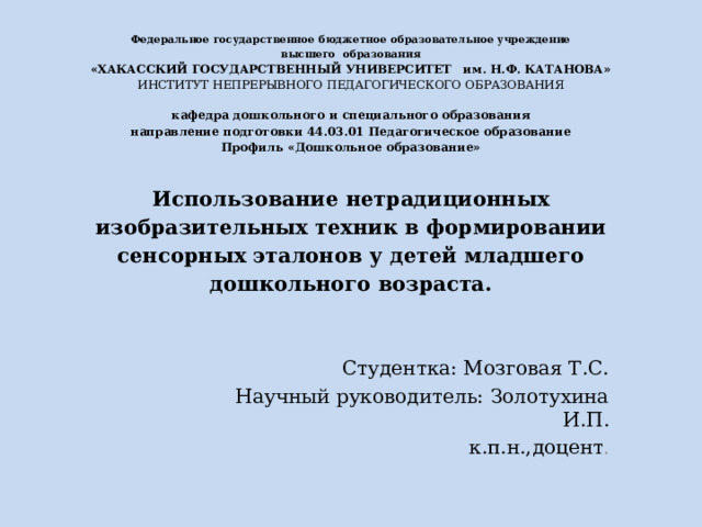 Федеральное государственное бюджетное образовательное учреждение  высшего образования  «ХАКАССКИЙ ГОСУДАРСТВЕННЫЙ УНИВЕРСИТЕТ им. Н.Ф. КАТАНОВА»  ИНСТИТУТ НЕПРЕРЫВНОГО ПЕДАГОГИЧЕСКОГО ОБРАЗОВАНИЯ   кафедра дошкольного и специального образования  направление подготовки 44.03.01 Педагогическое образование  Профиль «Дошкольное образование»   Использование нетрадиционных изобразительных техник в формировании сенсорных эталонов у детей младшего дошкольного возраста.   Студентка: Мозговая Т.С. Научный руководитель: Золотухина И.П. к.п.н.,доцент . 