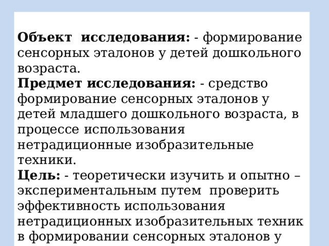  Объект  исследования: - формирование сенсорных эталонов у детей дошкольного возраста.  Предмет исследования: - средство формирование сенсорных эталонов у детей младшего дошкольного возраста, в  процессе  использования  нетрадиционные изобразительные техники. Цель: - теоретически изучить и опытно – экспериментальным путем проверить эффективность использования нетрадиционных изобразительных техник в формировании сенсорных эталонов у детей младшего дошкольного возраста. 