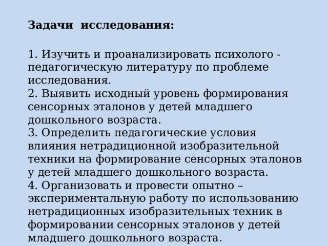 Задачи  исследования: 1. Изучить и проанализировать психолого - педагогическую литературу по проблеме исследования. 2. Выявить исходный уровень формирования сенсорных эталонов у детей младшего дошкольного возраста. 3. Определить педагогические условия влияния нетрадиционной изобразительной техники на формирование сенсорных эталонов у детей младшего дошкольного возраста. 4. Организовать и провести опытно – экспериментальную работу по использованию нетрадиционных изобразительных техник в формировании сенсорных эталонов у детей младшего дошкольного возраста. 
