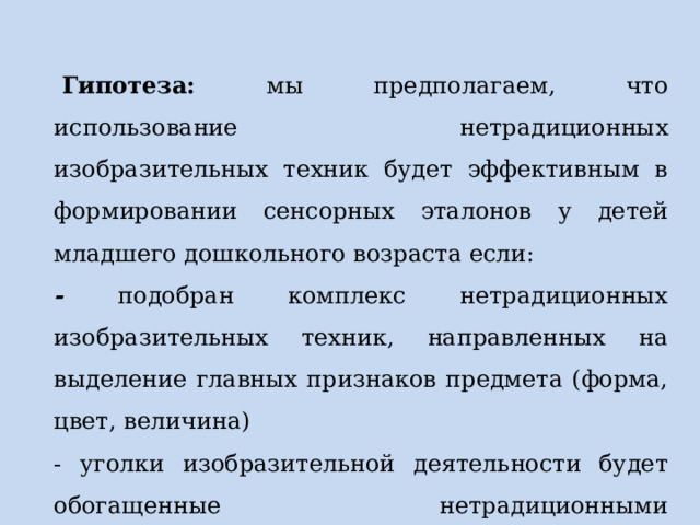   Гипотеза: мы предполагаем, что использование нетрадиционных изобразительных техник будет эффективным в формировании сенсорных эталонов у детей младшего дошкольного возраста если:  - подобран комплекс нетрадиционных изобразительных техник, направленных на выделение главных признаков предмета (форма, цвет, величина) - уголки изобразительной деятельности будет обогащенные нетрадиционными дидактическими средствами для самостоятельного творчества детей. 