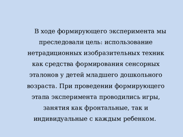 В ходе формирующего эксперимента мы преследовали цель: использование нетрадиционных изобразительных техник как средства формирования сенсорных эталонов у детей младшего дошкольного возраста. При проведении формирующего этапа эксперимента проводились игры, занятия как фронтальные, так и индивидуальные с каждым ребенком. 