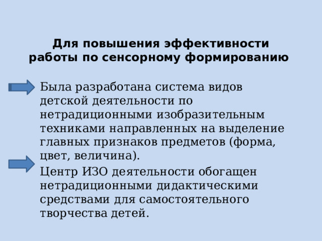 Для повышения эффективности работы по сенсорному формированию Была разработана система видов детской деятельности по нетрадиционными изобразительным техниками направленных на выделение главных признаков предметов (форма, цвет, величина). Центр ИЗО деятельности обогащен нетрадиционными дидактическими средствами для самостоятельного творчества детей. 