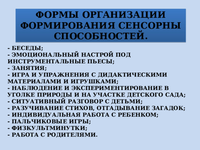 ФОРМЫ ОРГАНИЗАЦИИ ФОРМИРОВАНИЯ СЕНСОРНЫ СПОСОБНОСТЕЙ. - Беседы;  - Эмоциональный настрой под инструментальные пьесы;  - Занятия;  - игра и упражнения с дидактическими материалами и игрушками;  - наблюдение и экспериментирование в уголке природы и на участке детского сада;  - ситуативный разговор с детьми;  - разучивание стихов, отгадывание загадок;  - индивидуальная работа с ребенком;  - пальчиковые игры;  - физкультминутки;  - работа с родителями.   