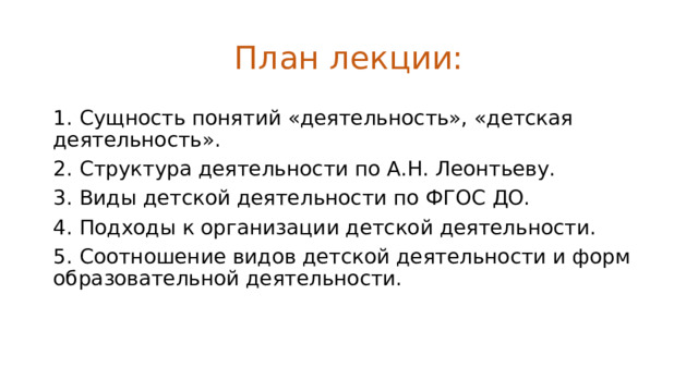 План лекции: 1.  Сущность понятий «деятельность», «детская деятельность». 2.  Структура деятельности по А.Н. Леонтьеву. 3.  Виды детской деятельности по ФГОС ДО. 4.  Подходы к организации детской деятельности. 5.  Соотношение видов детской деятельности и форм образовательной деятельности. 