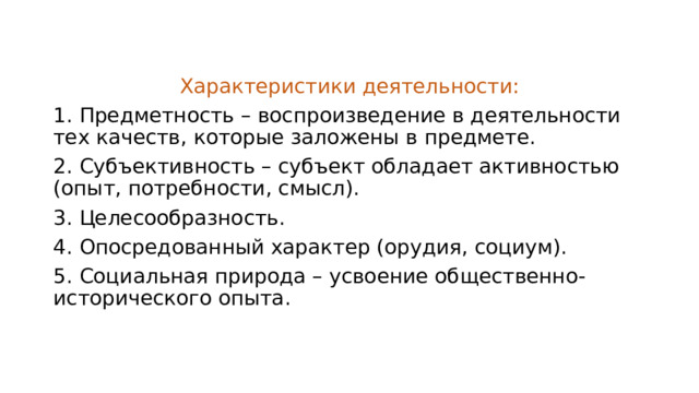 Характеристики деятельности: 1. Предметность – воспроизведение в деятельности тех качеств, которые заложены в предмете. 2. Субъективность – субъект обладает активностью (опыт, потребности, смысл). 3. Целесообразность. 4. Опосредованный характер (орудия, социум). 5. Социальная природа – усвоение общественно-исторического опыта. 