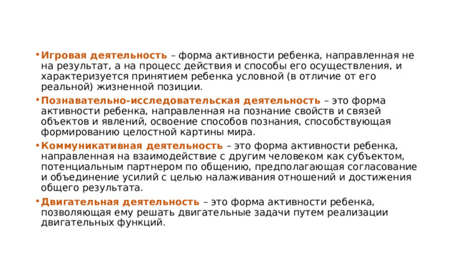 Игровая деятельность – форма активности ребенка, направленная не на результат, а на процесс действия и способы его осуществления, и характеризуется принятием ребенка условной (в отличие от его реальной) жизненной позиции. Познавательно-исследовательская деятельность – это форма активности ребенка, направленная на познание свойств и связей объектов и явлений, освоение способов познания, способствующая формированию целостной картины мира. Коммуникативная деятельность – это форма активности ребенка, направленная на взаимодействие с другим человеком как субъектом, потенциальным партнером по общению, предполагающая согласование и объединение усилий с целью налаживания отношений и достижения общего результата. Двигательная деятельность – это форма активности ребенка, позволяющая ему решать двигательные задачи путем реализации двигательных функций. 