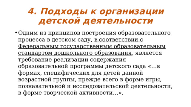 4. Подходы к организации детской деятельности Одним из принципов построения образовательного процесса в детском саду, в соответствии с Федеральным государственным образовательным стандартом дошкольного образования , является требование реализации содержания образовательной программы детского сада «…в формах, специфических для детей данной возрастной группы, прежде всего в форме игры, познавательной и исследовательской деятельности, в форме творческой активности…». 