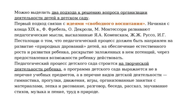 Можно выделить два подхода к решению вопроса организации деятельности детей в детском саду . Первый подход связан с идеями «свободного воспитания» . Начиная с конца XIX в., Ф. Фребель, О. Декроли, М. Монтессори развивают педагогические мысли, высказанные Я.А. Коменским, Ж.Ж. Руссо, И.Г. Песталоцци о том, что педагогический процесс должен быть направлен на развитие «природных дарований» детей, на обеспечение естественного роста и развития ребенка, раскрытие заложенных в нем потенций, через предоставления возможности ребенку действовать. Педагогический процесс детского сада строится на творческой деятельности ребенка , а программа детского сада выражается не в перечне учебных предметов, а в перечне видов детской деятельности — гимнастика, прогулки, движения, игры, организованные занятия с материалами, лепка и рисование, разговор, беседа, рассказ, заучивание стихов, музыка и пение, труд в природе. 