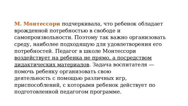 М. Монтессори подчеркивала, что ребенок обладает врожденной потребностью в свободе и самопроизвольности. Поэтому так важно организовать среду, наиболее подходящую для удовлетворения его потребностей. Педагог в школе Монтессори воздействует на ребенка не прямо, а посредством дидактических материалов . Задача воспитателя — помочь ребенку организовать свою деятельность с помощью различных игр, приспособлений, с которыми ребенок действует по подготовленной педагогом программе. 