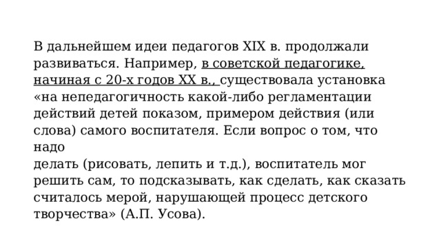 В дальнейшем идеи педагогов XIX в. продолжали развиваться. Например, в советской педагогике, начиная с 20-х годов XX в., существовала установка «на непедагогичность какой-либо регламентации действий детей показом, примером действия (или слова) самого воспитателя. Если вопрос о том, что надо делать (рисовать, лепить и т.д.), воспитатель мог решить сам, то подсказывать, как сделать, как сказать считалось мерой, нарушающей процесс детского творчества» (А.П. Усова). 