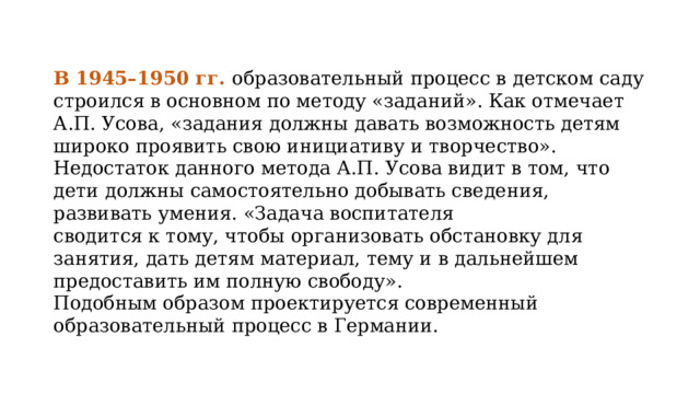 В 1945–1950 гг. образовательный процесс в детском саду строился в основном по методу «заданий». Как отмечает А.П. Усова, «задания должны давать возможность детям широко проявить свою инициативу и творчество». Недостаток данного метода А.П. Усова видит в том, что дети должны самостоятельно добывать сведения, развивать умения. «Задача воспитателя сводится к тому, чтобы организовать обстановку для занятия, дать детям материал, тему и в дальнейшем предоставить им полную свободу». Подобным образом проектируется современный образовательный процесс в Германии. 