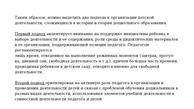 Таким образом, можно выделить два подхода к организации детской деятельности, сложившихся в истории и теории дошкольного образования.  Первый подход акцентирует внимание на поддержке инициативы ребенка в выборе деятельности и ее содержания, роли среды и дидактических материалов в ее организации, поддерживающей позиции педагога. Педагогом регламентируется лишь время, отведенное на выполнение режимных моментов (завтрак, прогул- ка, дневной сон, свободная деятельность и т.д.), причем большая часть времени, проводимая ребенком в детском саду, отводится именно для свободной деятельности.  Второй подход ориентирован на активную роль педагога в организации и проведении деятельности детей и связан с проблемой обучения дошкольников в разных видах деятельности, использования элементов учебной деятельности в совместной деятельности педагога и детей. 