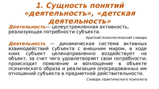 1. Сущность понятий «деятельность», «детская деятельность» Деятельность — целеустремленная активность, реализующая потребности субъекта. Краткий психологический словарь Деятельность — динамическая система активных взаимодействий субъекта с внешним миром, в ходе коих субъект целенаправленно воздействует на объект, за счет чего удовлетворяет свои потребности; происходит появление и воплощение в объекте психического образа и реализация опосредованных им отношений субъекта в предметной действительности. Словарь практического психолога 