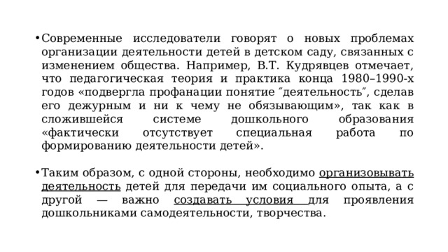 Современные исследователи говорят о новых проблемах организации деятельности детей в детском саду, связанных с изменением общества. Например, В.Т. Кудрявцев отмечает, что педагогическая теория и практика конца 1980–1990-х годов «подвергла профанации понятие ″деятельность″, сделав его дежурным и ни к чему не обязывающим», так как в сложившейся системе дошкольного образования «фактически отсутствует специальная работа по формированию деятельности детей». Таким образом, с одной стороны, необходимо организовывать деятельность детей для передачи им социального опыта, а с другой — важно создавать условия для проявления дошкольниками самодеятельности, творчества. 