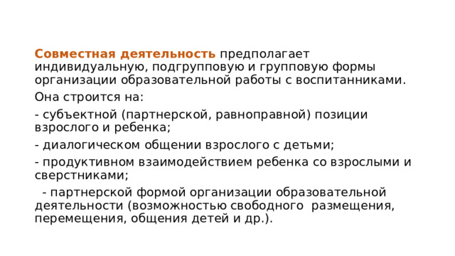 Совместная деятельность предполагает индивидуальную, подгрупповую и групповую формы организации образовательной работы с воспитанниками. Она строится на: - субъектной (партнерской, равноправной) позиции взрослого и ребенка; - диалогическом общении взрослого с детьми; - продуктивном взаимодействием ребенка со взрослыми и сверстниками;  - партнерской формой организации образовательной деятельности (возможностью свободного размещения, перемещения, общения детей и др.). 