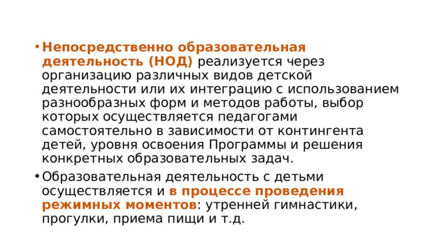 Непосредственно образовательная деятельность (НОД) реализуется через организацию различных видов детской деятельности или их интеграцию с использованием разнообразных форм и методов работы, выбор которых осуществляется педагогами самостоятельно в зависимости от контингента детей, уровня освоения Программы и решения конкретных образовательных задач. Образовательная деятельность с детьми осуществляется и в процессе проведения режимных моментов : утренней гимнастики, прогулки, приема пищи и т.д. 