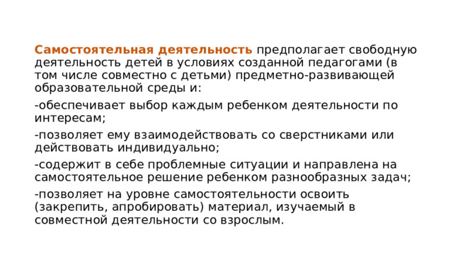 Самостоятельная деятельность предполагает свободную деятельность детей в условиях созданной педагогами (в том числе совместно с детьми) предметно-развивающей образовательной среды и: -обеспечивает выбор каждым ребенком деятельности по интересам; -позволяет ему взаимодействовать со сверстниками или действовать индивидуально; -содержит в себе проблемные ситуации и направлена на самостоятельное решение ребенком разнообразных задач; -позволяет на уровне самостоятельности освоить (закрепить, апробировать) материал, изучаемый в совместной деятельности со взрослым. 