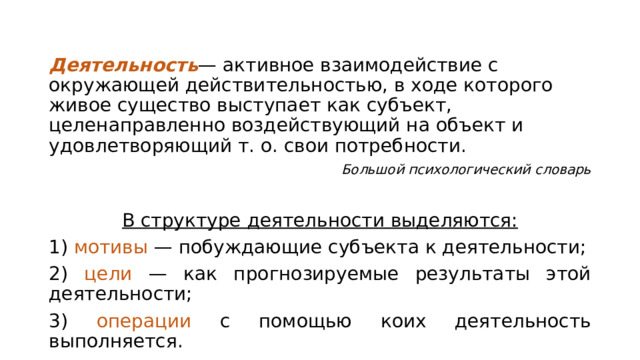 Деятельность — активное взаимодействие с окружающей действительностью, в ходе которого живое существо выступает как субъект, целенаправленно воздействующий на объект и удовлетворяющий т. о. свои потребности. Большой психологический словарь В структуре деятельности выделяются: 1) мотивы — побуждающие субъекта к деятельности; 2) цели — как прогнозируемые результаты этой деятельности; 3) операции с помощью коих деятельность выполняется. 