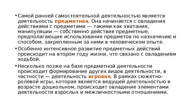 Самой ранней самостоятельной деятельностью является деятельность предметная . Она начинается с овладения действиями с предметами — такими как хватание, манипуляции — собственно действия предметные, предполагающие использование предметов по назначению и способом, закрепленным за ними в человеческом опыте. Особенно интенсивное развитие предметных действий происходит на втором году жизни, что связано с овладением ходьбой. Несколько позже на базе предметной деятельности происходит формирование других видов деятельности, в частности — деятельность игровая . В рамках сюжетно-ролевой игры, которая является ведущей деятельностью в возрасте дошкольном, происходит овладение элементами деятельности взрослых и межличностными отношениями. 