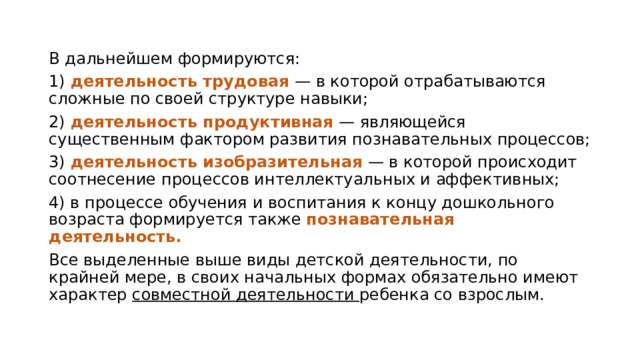 В дальнейшем формируются: 1) деятельность трудовая — в которой отрабатываются сложные по своей структуре навыки; 2) деятельность продуктивная — являющейся существенным фактором развития познавательных процессов; 3) деятельность изобразительная — в которой происходит соотнесение процессов интеллектуальных и аффективных; 4) в процессе обучения и воспитания к концу дошкольного возраста формируется также познавательная деятельность. Все выделенные выше виды детской деятельности, по крайней мере, в своих начальных формах обязательно имеют характер совместной деятельности ребенка со взрослым. 