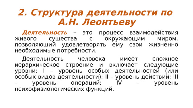 2. Структура деятельности по  А.Н. Леонтьеву  Деятельность – это процесс взаимодействия живого существа с окружающим миром, позволяющий удовлетворять ему свои жизненно необходимые потребности.  Деятельность человека имеет сложное иерархическое строение и включает следующие уровни: I – уровень особых деятельностей (или особых видов деятельности); II – уровень действий; III – уровень операций; IV – уровень психофизиологических функций. 