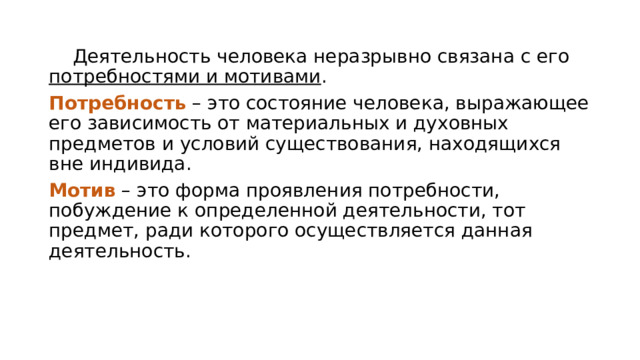  Деятельность человека неразрывно связана с его потребностями и мотивами . Потребность – это состояние человека, выражающее его зависимость от материальных и духовных предметов и условий существования, находящихся вне индивида. Мотив – это форма проявления потребности, побуждение к определенной деятельности, тот предмет, ради которого осуществляется данная деятельность. 