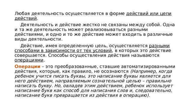 Любая деятельность осуществляется в форме действий или цепи действий .  Деятельность и действие жестко не связаны между собой. Одна и та же деятельность может реализовываться разными действиями, и одно и то же действие может входить в различные виды деятельности.  Действие, имея определенную цель, осуществляется разными способами в зависимости от тех условий , в которых это действие совершается. Способы осуществления действия называются операциями . Операции – это преобразованные, ставшие автоматизированными действия, которые, как правило, не осознаются (Например, когда ребенок учится писать буквы, это написание буквы является для него действием, направляемым сознательной целью – правильно написать букву. Но, овладев этим действием, ребенок использует написание букв как способ для написания слов и, следовательно, написание букв превращается из действия в операцию). 