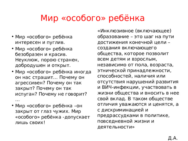 Мир «особого» ребёнка «Инклюзивное (включающее) образование – это шаг на пути достижения конечной цели – создания включающего общества, которое позволит всем детям и взрослым, независимо от пола, возраста, этнической принадлежности, способностей, наличия или отсутствия нарушений развития и ВИЧ-инфекции, участвовать в жизни общества и вносить в нее свой вклад. В таком обществе отличия уважаются и ценятся, а с дискриминацией и предрассудками в политике, повседневной жизни и деятельности»  Д.А. Медведев Мир «особого» ребёнка интересен и пуглив. Мир «особого» ребёнка безобразен и красив. Неуклюж, порою странен, добродушен и открыт. Мир «особого» ребёнка иногда он нас страшит… Почему он агрессивен? Почему он так закрыт? Почему он так испуган? Почему не говорит? … Мир «особого» ребёнка –он закрыт от глаз чужих. Мир «особого» ребёнка -допускает лишь своих! 