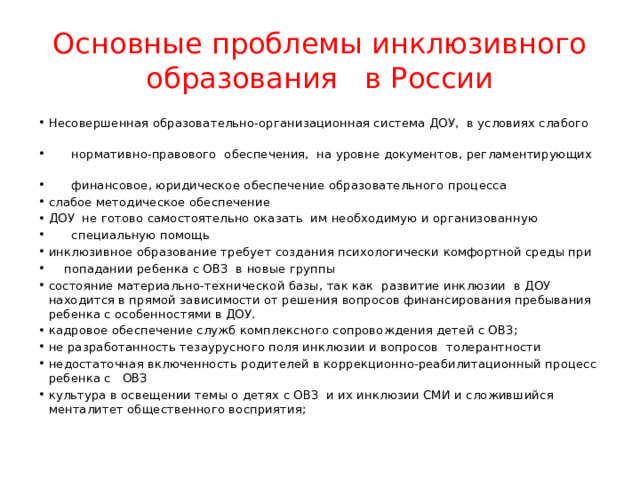 Основные проблемы инклюзивного образования в России Несовершенная образовательно-организационная система ДОУ, в условиях слабого  нормативно-правового обеспечения, на уровне документов, регламентирующих  финансовое, юридическое обеспечение образовательного процесса слабое методическое обеспечение ДОУ не готово самостоятельно оказать им необходимую и организованную  специальную помощь инклюзивное образование требует создания психологически комфортной среды при  попадании ребенка с ОВЗ в новые группы состояние материально-технической базы, так как развитие инклюзии в ДОУ находится в прямой зависимости от решения вопросов финансирования пребывания ребенка с особенностями в ДОУ. кадровое обеспечение служб комплексного сопровождения детей с ОВЗ; не разработанность тезаурусного поля инклюзии и вопросов толерантности недостаточная включенность родителей в коррекционно-реабилитационный процесс ребенка с ОВЗ культура в освещении темы о детях с ОВЗ и их инклюзии СМИ и сложившийся менталитет общественного восприятия; 