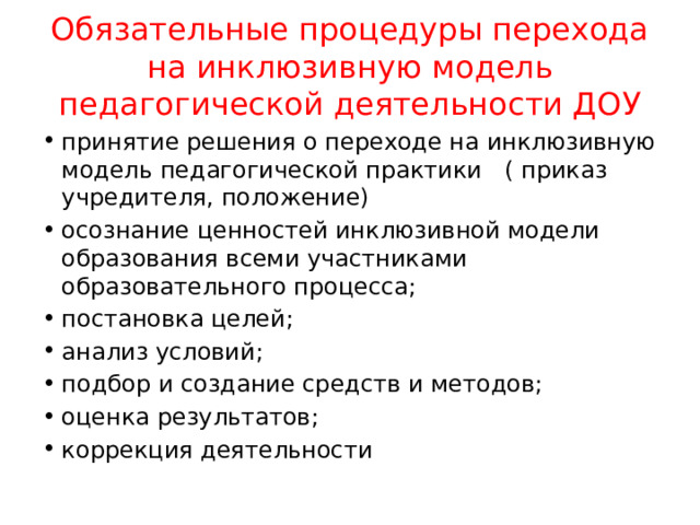 Обязательные процедуры перехода на инклюзивную модель педагогической деятельности ДОУ принятие решения о переходе на инклюзивную модель педагогической практики ( приказ учредителя, положение) осознание ценностей инклюзивной модели образования всеми участниками образовательного процесса; постановка целей; анализ условий; подбор и создание средств и методов; оценка результатов; коррекция деятельности 