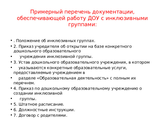 Примерный перечень документации, обеспечивающей работу ДОУ с инклюзивными группами:   . Положение об инклюзивных группах. 2. Приказ учредителя об открытии на базе конкретного дошкольного образовательного  учреждения инклюзивной группы. 3. Устав дошкольного образовательного учреждения, в котором  указываются конкретные образовательные услуги, предоставляемые учреждением в  разделе «Образовательная деятельность» с полным их перечнем. 4. Приказ по дошкольному образовательному учреждению о создании инклюзивной  группы. 5. Штатное расписание. 6. Должностные инструкции. 7. Договор с родителями. 