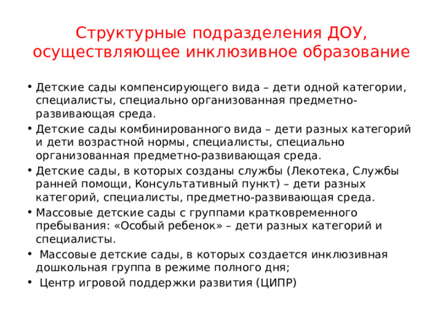 Структурные подразделения ДОУ, осуществляющее инклюзивное образование Детские сады компенсирующего вида – дети одной категории, специалисты, специально организованная предметно-развивающая среда. Детские сады комбинированного вида – дети разных категорий и дети возрастной нормы, специалисты, специально организованная предметно-развивающая среда. Детские сады, в которых созданы службы (Лекотека, Службы ранней помощи, Консультативный пункт) – дети разных категорий, специалисты, предметно-развивающая среда. Массовые детские сады с группами кратковременного пребывания: «Особый ребенок» – дети разных категорий и специалисты.  Массовые детские сады, в которых создается инклюзивная дошкольная группа в режиме полного дня;  Центр игровой поддержки развития (ЦИПР) 