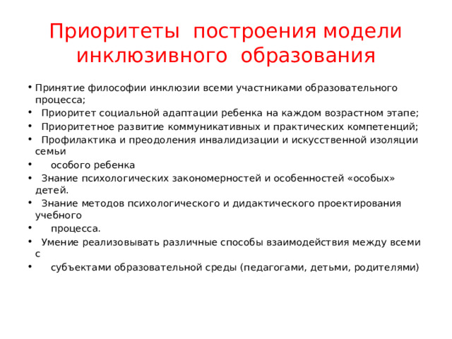 Приоритеты построения модели инклюзивного образования Принятие философии инклюзии всеми участниками образовательного процесса;  Приоритет социальной адаптации ребенка на каждом возрастном этапе;  Приоритетное развитие коммуникативных и практических компетенций;  Профилактика и преодоления инвалидизации и искусственной изоляции семьи  особого ребенка  Знание психологических закономерностей и особенностей «особых» детей.  Знание методов психологического и дидактического проектирования учебного  процесса.  Умение реализовывать различные способы взаимодействия между всеми с  субъектами образовательной среды (педагогами, детьми, родителями) 