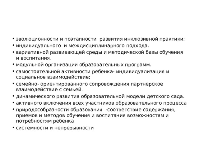 эволюционности и поэтапности развития инклюзивной практики; индивидуального и междисциплинарного подхода. вариативной развивающей среды и методической базы обучения и воспитания. модульной организации образовательных программ. самостоятельной активности ребенка- индивидуализация и социальное взаимодействие; семейно- ориентированного сопровождения партнерское взаимодействие с семьей. динамического развития образовательной модели детского сада. активного включения всех участников образовательного процесса природособразности образования -соответствие содержания, приемов и методов обучения и воспитания возможностям и потребностям ребенка системности и непрерывности 