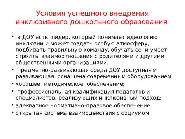 Условия успешного внедрения инклюзивного дошкольного образования  в ДОУ есть лидер, который понимает идеологию инклюзии и может создать особую атмосферу, подбирать правильную команду, обучать ее и умеет строить взаимоотношения с родителями и другими общественными организациями;  предметно-развивающая среда ДОУ доступная и развивающая, оснащена современным оборудованием хорошее методическое обеспечение;  профессиональная квалификация педагогов и специалистов, реализующих инклюзивный подход; адекватное нормативно-правовое обеспечение; открытая система взаимодействия с социумом 