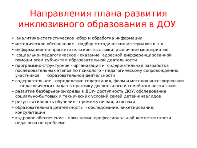 Направления плана развития инклюзивного образования в ДОУ  аналитико-статистическое -сбор и обработка информации методическое обеспечение - подбор методических материалов и т.д. информационно-просветительское -выставки, различные мероприятия  социально- педагогическое - оказание адресной дифференцированной помощи всем субъектам образовательной деятельности программно-структурное - организация и содержательная разработка последовательных этапов по психолого - педагогическому сопровождению участников образовательной деятельности содержательное - определение содержания, форм и методов интегрирования педагогических задач в практику дошкольного и семейного воспитания развитие безбарьерной среды в ДОУ- доступность ДОУ, обследование социально-бытовых и технических условий семей детей-инвалидов результативность обучения - промежуточная, итоговая образовательная деятельность - обследование, анкетирование, консультации кадровое обеспечение - повышение профессиональной компетентности педагогов по проблеме 