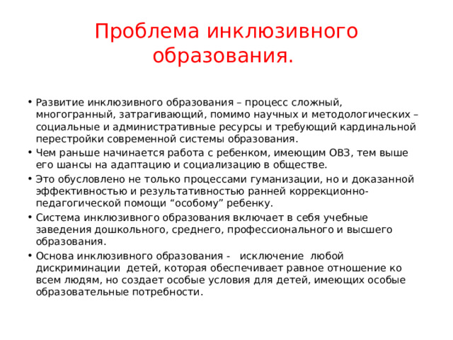 Проблема инклюзивного образования. Развитие инклюзивного образования – процесс сложный, многогранный, затрагивающий, помимо научных и методологических – социальные и административные ресурсы и требующий кардинальной перестройки современной системы образования. Чем раньше начинается работа с ребенком, имеющим ОВЗ, тем выше его шансы на адаптацию и социализацию в обществе. Это обусловлено не только процессами гуманизации, но и доказанной эффективностью и результативностью ранней коррекционно-педагогической помощи “особому” ребенку. Система инклюзивного образования включает в себя учебные заведения дошкольного, среднего, профессионального и высшего образования. Основа инклюзивного образования - исключение любой дискриминации детей, которая обеспечивает равное отношение ко всем людям, но создает особые условия для детей, имеющих особые образовательные потребности. 