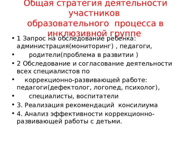 Общая стратегия деятельности участников  образовательного процесса в инклюзивной группе 1 Запрос на обследование ребенка: администрация(мониторинг) , педагоги,  родители(проблема в развитии ) 2 Обследование и согласование деятельности всех специалистов по  коррекционно-развивающей работе: педагоги(дефектолог, логопед, психолог),  специалисты, воспитатели 3. Реализация рекомендаций консилиума 4. Анализ эффективности коррекционно-развивающей работы с детьми. 