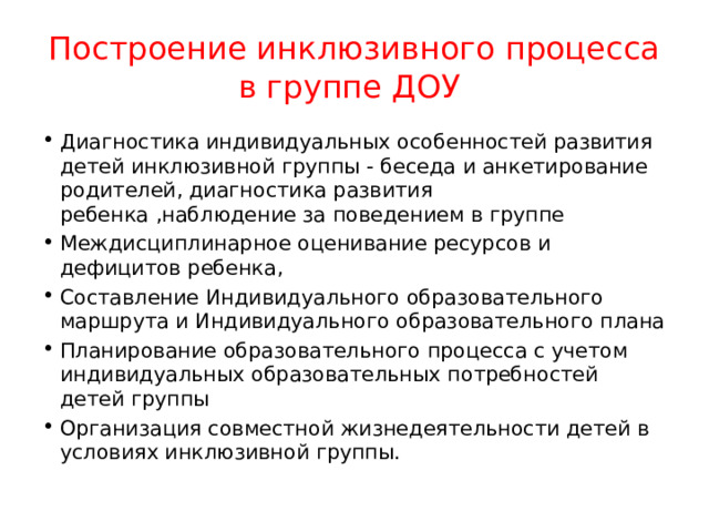 Построение инклюзивного процесса в группе ДОУ Диагностика индивидуальных особенностей развития детей инклюзивной группы - беседа и анкетирование родителей, диагностика развития ребенка ,наблюдение за поведением в группе Междисциплинарное оценивание ресурсов и дефицитов ребенка, Составление Индивидуального образовательного маршрута и Индивидуального образовательного плана Планирование образовательного процесса с учетом индивидуальных образовательных потребностей детей группы Организация совместной жизнедеятельности детей в условиях инклюзивной группы. 