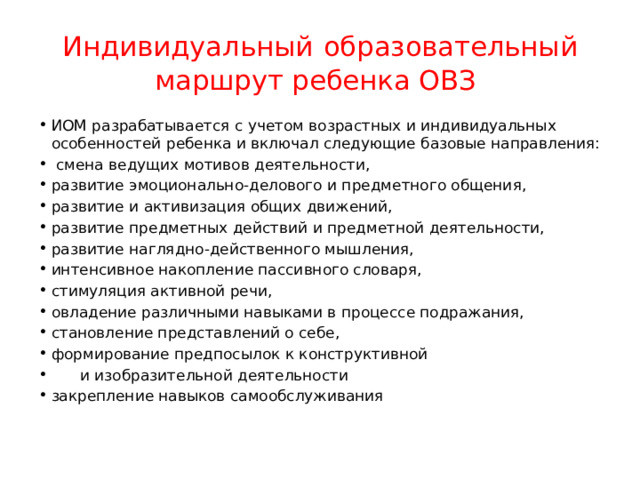 Индивидуальный  образовательный маршрут ребенка ОВЗ ИОМ разрабатывается с учетом возрастных и индивидуальных особенностей ребенка и включал следующие базовые направления:  смена ведущих мотивов деятельности, развитие эмоционально-делового и предметного общения, развитие и активизация общих движений, развитие предметных действий и предметной деятельности, развитие наглядно-действенного мышления, интенсивное накопление пассивного словаря, стимуляция активной речи, овладение различными навыками в процессе подражания, становление представлений о себе, формирование предпосылок к конструктивной  и изобразительной деятельности закрепление навыков самообслуживания 