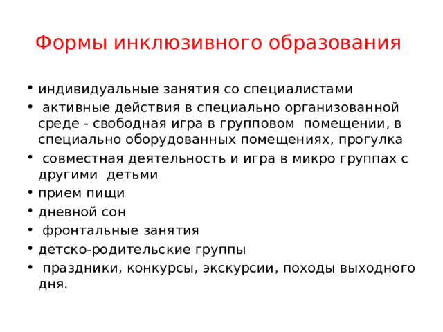 Формы инклюзивного образования индивидуальные занятия со специалистами  активные действия в специально организованной среде - свободная игра в групповом помещении, в специально оборудованных помещениях, прогулка  совместная деятельность и игра в микро группах с другими детьми прием пищи дневной сон  фронтальные занятия детско-родительские группы  праздники, конкурсы, экскурсии, походы выходного дня. 